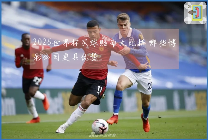 2026世界杯买球赔率大比拼 哪些博彩公司更具优势