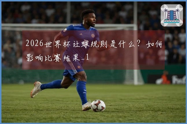 2026世界杯让球规则是什么？如何影响比赛结果_1