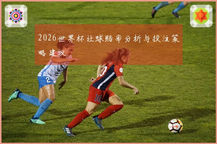2026世界杯让球赔率分析与投注策略建议